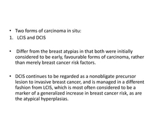 • Two forms of carcinoma in situ:
1. LCIS and DCIS
• Differ from the breast atypias in that both were initially
considered to be early, favourable forms of carcinoma, rather
than merely breast cancer risk factors.
• DCIS continues to be regarded as a nonobligate precursor
lesion to invasive breast cancer, and is managed in a different
fashion from LCIS, which is most often considered to be a
marker of a generalized increase in breast cancer risk, as are
the atypical hyperplasias.
 