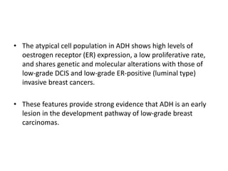 • The atypical cell population in ADH shows high levels of
oestrogen receptor (ER) expression, a low proliferative rate,
and shares genetic and molecular alterations with those of
low-grade DCIS and low-grade ER-positive (luminal type)
invasive breast cancers.
• These features provide strong evidence that ADH is an early
lesion in the development pathway of low-grade breast
carcinomas.
 