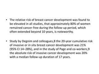 • The relative risk of breast cancer development was found to
be elevated in all studies, that approximately 80% of women
remained cancer-free during the follow-up period, which
often extended beyond 10 years, is noteworthy.
• Study by Degnim and colleagues,8 the 20-year cumulative risk
of invasive or in situ breast cancer development was 21%
(95% CI 14–28%), and in the study of Page and co-workers,9
the absolute risk of invasive cancer development was 20%
with a median follow-up duration of 17 years.
 