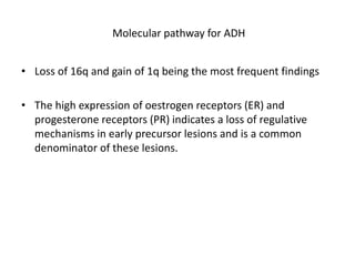 Molecular pathway for ADH
• Loss of 16q and gain of 1q being the most frequent findings
• The high expression of oestrogen receptors (ER) and
progesterone receptors (PR) indicates a loss of regulative
mechanisms in early precursor lesions and is a common
denominator of these lesions.
 