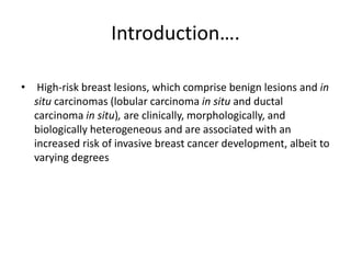 Introduction….
• High-risk breast lesions, which comprise benign lesions and in
situ carcinomas (lobular carcinoma in situ and ductal
carcinoma in situ), are clinically, morphologically, and
biologically heterogeneous and are associated with an
increased risk of invasive breast cancer development, albeit to
varying degrees
 