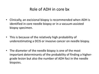 Role of ADH in core bx
• Clinically, an excisional biopsy is recommended when ADH is
identified in core needle biopsy or in a vacuum-assisted
biopsy specimen.
• This is because of the relatively high probability of
underestimating a DCIS or invasive cancer on needle biopsy.
• The diameter of the needle biopsy is one of the most
important determinants of the probability of finding a higher-
grade lesion but also the number of ADH foci in the needle
biopsies.
 