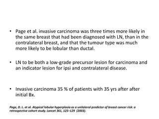 • Page et al. invasive carcinoma was three times more likely in
the same breast that had been diagnosed with LN, than in the
contralateral breast, and that the tumour type was much
more likely to be lobular than ductal.
• LN to be both a low-grade precursor lesion for carcinoma and
an indicator lesion for ipsi and contralateral disease.
• Invasive carcinoma 35 % of patients with 35 yrs after after
initial Bx.
Page, D. L. et al. Atypical lobular hyperplasia as a unilateral predictor of breast cancer risk: a
retrospective cohort study. Lancet 361, 125–129 (2003).
 