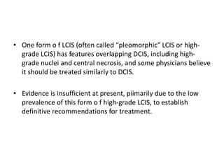 • One form o f LCIS (often called “pleomorphic” LCIS or high-
grade LCIS) has features overlapping DCIS, including high-
grade nuclei and central necrosis, and some physicians believe
it should be treated similarly to DCIS.
• Evidence is insufficient at present, piimarily due to the low
prevalence of this form o f high-grade LCIS, to establish
definitive recommendations for treatment.
 