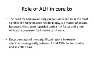 Role of ALH in core bx
• The need for a follow-up surgical excision when LN is the most
significant finding on core needle biopsy is a matter of debate,
because LN has been regarded both a risk factor and a non-
obligatory precursor for invasive carcinoma.
• Detection rates of more significant lesions in excision
specimens vary greatly between 4 and 43%- limited studies
and selection bias.
 
