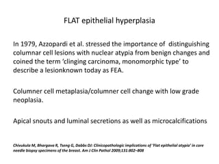 FLAT epithelial hyperplasia
In 1979, Azzopardi et al. stressed the importance of distinguishing
columnar cell lesions with nuclear atypia from benign changes and
coined the term ‘clinging carcinoma, monomorphic type’ to
describe a lesionknown today as FEA.
Columner cell metaplasia/columner cell change with low grade
neoplasia.
Apical snouts and luminal secretions as well as microcalcifications
Chivukula M, Bhargava R, Tseng G, Dabbs DJ: Clinicopathologic implications of ‘Flat epithelial atypia’ in core
needle biopsy specimens of the breast. Am J Clin Pathol 2009;131:802–808
 