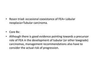 • Rosen triad: occasional coexistance of FEA+ Lobular
neoplasia+Tubular carcinoma.
• Core Bx:
• Although there is good evidence pointing towards a precursor
role of FEA in the development of tubular (or other lowgrade)
carcinomas, management recommendations also have to
consider the actual risk of progression.
 