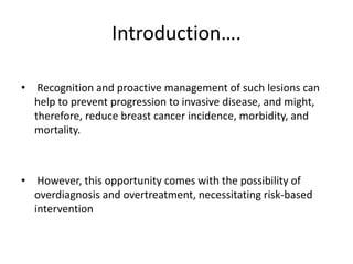 Introduction….
• Recognition and proactive management of such lesions can
help to prevent progression to invasive disease, and might,
therefore, reduce breast cancer incidence, morbidity, and
mortality.
• However, this opportunity comes with the possibility of
overdiagnosis and overtreatment, necessitating risk-based
intervention
 