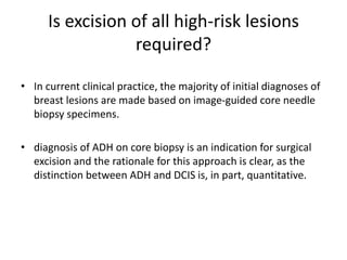 Is excision of all high-risk lesions
required?
• In current clinical practice, the majority of initial diagnoses of
breast lesions are made based on image-guided core needle
biopsy specimens.
• diagnosis of ADH on core biopsy is an indication for surgical
excision and the rationale for this approach is clear, as the
distinction between ADH and DCIS is, in part, quantitative.
 