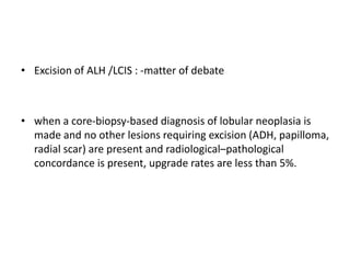 • Excision of ALH /LCIS : -matter of debate
• when a core-biopsy-based diagnosis of lobular neoplasia is
made and no other lesions requiring excision (ADH, papilloma,
radial scar) are present and radiological–pathological
concordance is present, upgrade rates are less than 5%.
 
