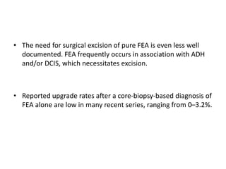• The need for surgical excision of pure FEA is even less well
documented. FEA frequently occurs in association with ADH
and/or DCIS, which necessitates excision.
• Reported upgrade rates after a core-biopsy-based diagnosis of
FEA alone are low in many recent series, ranging from 0–3.2%.
 