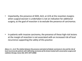 • Importantly, the presence of ADH, ALH, or LCIS at the resection margins
when surgical excision is undertaken is not an indication for additional
surgery, as the goal of resection is to exclude the presence of carcinomas.
• In patients with invasive carcinoma, the presence of these high-risk lesions
at the margin of resection is not associated with an increased risk of local
recurrence supporting the safety of this practice
Abner, A. L. et al. The relation between the presence and extent of lobular carcinoma in situ and the risk of
local recurrence for patients with infiltrating carcinoma of the breast treated with conservative surgery and
radiation therapy. Cancer 88, 1072–1077 (2000)
 