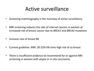 Active surveillance
• Screening mammography is the mainstay of active surveillance.
• MRI screening reduces the rate of interval cancers in women at
increased risk of breast cancer due to BRCA1 and BRCA2 mutations
• Increase rate of breast BX
• Current guideline: MRI: 20-25% life time high risk of ca breast
• There is insufficient evidence to recommend for or against MRI
screening in women with atypia or in situ carcinoma.
 