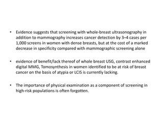 • Evidence suggests that screening with whole-breast ultrasonography in
addition to mammography increases cancer detection by 3–4 cases per
1,000 screens in women with dense breasts, but at the cost of a marked
decrease in specificity compared with mammographic screening alone
• evidence of benefit/lack thereof of whole breast USG, contrast enhanced
digital MMG, Tomosynthesis in women identified to be at risk of breast
cancer on the basis of atypia or LCIS is currently lacking.
• The importance of physical examination as a component of screening in
high-risk populations is often forgotten.
 