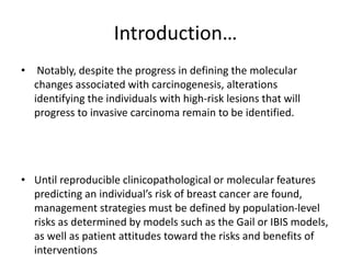 Introduction…
• Notably, despite the progress in defining the molecular
changes associated with carcinogenesis, alterations
identifying the individuals with high-risk lesions that will
progress to invasive carcinoma remain to be identified.
• Until reproducible clinicopathological or molecular features
predicting an individual’s risk of breast cancer are found,
management strategies must be defined by population-level
risks as determined by models such as the Gail or IBIS models,
as well as patient attitudes toward the risks and benefits of
interventions
 