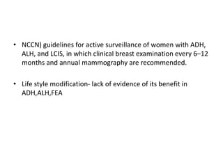 • NCCN) guidelines for active surveillance of women with ADH,
ALH, and LCIS, in which clinical breast examination every 6–12
months and annual mammography are recommended.
• Life style modification- lack of evidence of its benefit in
ADH,ALH,FEA
 