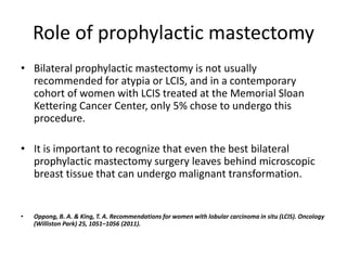 Role of prophylactic mastectomy
• Bilateral prophylactic mastectomy is not usually
recommended for atypia or LCIS, and in a contemporary
cohort of women with LCIS treated at the Memorial Sloan
Kettering Cancer Center, only 5% chose to undergo this
procedure.
• It is important to recognize that even the best bilateral
prophylactic mastectomy surgery leaves behind microscopic
breast tissue that can undergo malignant transformation.
• Oppong, B. A. & King, T. A. Recommendations for women with lobular carcinoma in situ (LCIS). Oncology
(Williston Park) 25, 1051–1056 (2011).
 