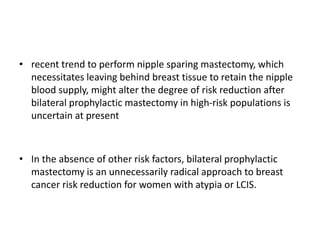 • recent trend to perform nipple sparing mastectomy, which
necessitates leaving behind breast tissue to retain the nipple
blood supply, might alter the degree of risk reduction after
bilateral prophylactic mastectomy in high-risk populations is
uncertain at present
• In the absence of other risk factors, bilateral prophylactic
mastectomy is an unnecessarily radical approach to breast
cancer risk reduction for women with atypia or LCIS.
 