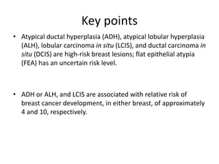 Key points
• Atypical ductal hyperplasia (ADH), atypical lobular hyperplasia
(ALH), lobular carcinoma in situ (LCIS), and ductal carcinoma in
situ (DCIS) are high-risk breast lesions; flat epithelial atypia
(FEA) has an uncertain risk level.
• ADH or ALH, and LCIS are associated with relative risk of
breast cancer development, in either breast, of approximately
4 and 10, respectively.
 
