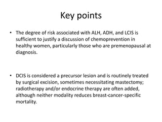 Key points
• The degree of risk associated with ALH, ADH, and LCIS is
sufficient to justify a discussion of chemoprevention in
healthy women, particularly those who are premenopausal at
diagnosis.
• DCIS is considered a precursor lesion and is routinely treated
by surgical excision, sometimes necessitating mastectomy;
radiotherapy and/or endocrine therapy are often added,
although neither modality reduces breast-cancer-specific
mortality.
 