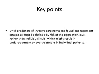 Key points
• Until predictors of invasive carcinoma are found, management
strategies must be defined by risk at the population level,
rather than individual level, which might result in
undertreatment or overtreatment in individual patients.
 