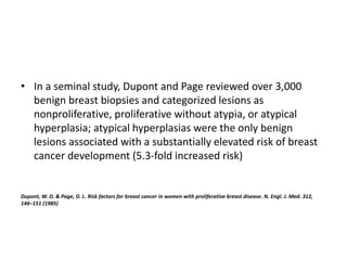 • In a seminal study, Dupont and Page reviewed over 3,000
benign breast biopsies and categorized lesions as
nonproliferative, proliferative without atypia, or atypical
hyperplasia; atypical hyperplasias were the only benign
lesions associated with a substantially elevated risk of breast
cancer development (5.3-fold increased risk)
Dupont, W. D. & Page, D. L. Risk factors for breast cancer in women with proliferative breast disease. N. Engl. J. Med. 312,
146–151 (1985)
 