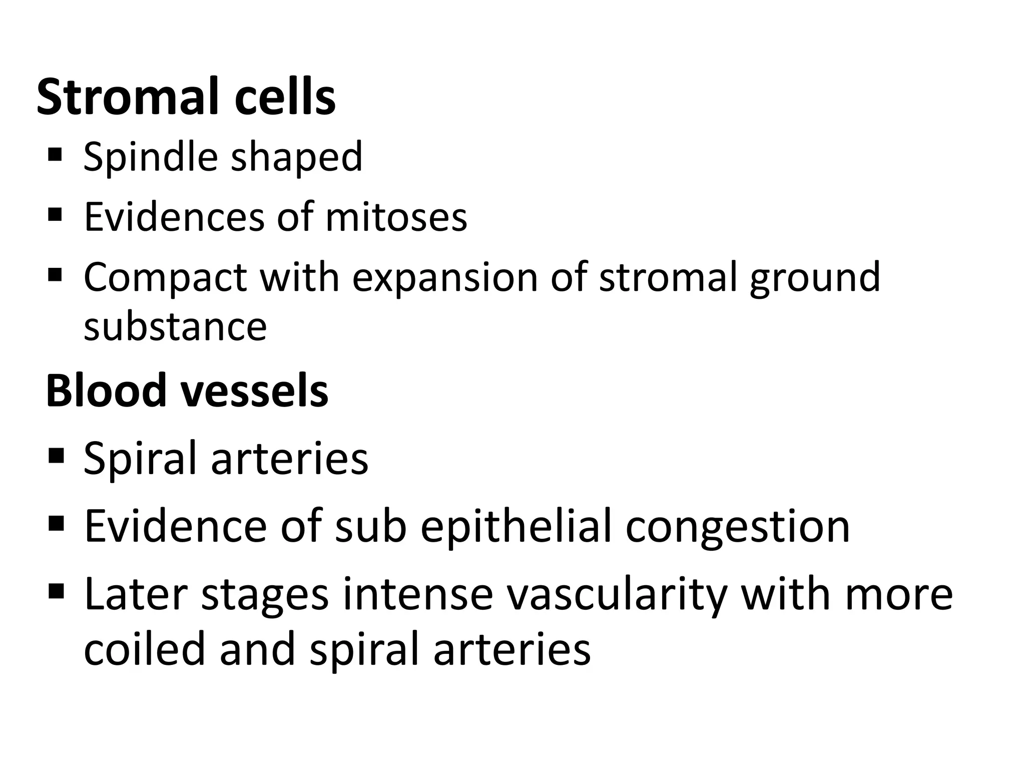 Stromal cells 
 Spindle shaped 
 Evidences of mitoses 
 Compact with expansion of stromal ground 
substance 
Blood vessels 
 Spiral arteries 
 Evidence of sub epithelial congestion 
 Later stages intense vascularity with more 
coiled and spiral arteries 
 