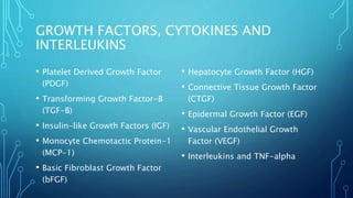 GROWTH FACTORS, CYTOKINES AND
INTERLEUKINS
• Platelet Derived Growth Factor
(PDGF)
• Transforming Growth Factor-B
(TGF-B)
• Insulin-like Growth Factors (IGF)
• Monocyte Chemotactic Protein-1
(MCP-1)
• Basic Fibroblast Growth Factor
(bFGF)
• Hepatocyte Growth Factor (HGF)
• Connective Tissue Growth Factor
(CTGF)
• Epidermal Growth Factor (EGF)
• Vascular Endothelial Growth
Factor (VEGF)
• Interleukins and TNF-alpha
 
