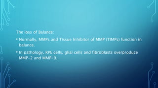 The loss of Balance:
• Normally, MMPs and Tissue Inhibitor of MMP (TIMPs) function in
balance.
• In pathology, RPE cells, glial cells and fibroblasts overproduce
MMP-2 and MMP-9.
 
