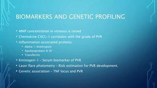 BIOMARKERS AND GENETIC PROFILING
• MMP concentration in vitreous is raised
• Chemokine CXCL-1 correlates with the grade of PVR
• Inflammation associated proteins:
• Alpha 1-Antitrypsin
• Apolipoprotein A-IV
• Transferrin
• Kininogen-1 – Serum biomarker of PVR
• Laser flare photometry – Risk estimation for PVR development.
• Genetic association – TNF locus and PVR
 