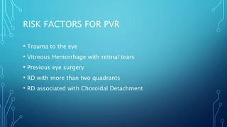 RISK FACTORS FOR PVR
• Trauma to the eye
• Vitreous Hemorrhage with retinal tears
• Previous eye surgery
• RD with more than two quadrants
• RD associated with Choroidal Detachment
 
