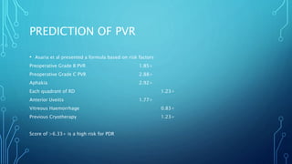PREDICTION OF PVR
• Asaria et al presented a formula based on risk factors
Preoperative Grade B PVR 1.85+
Preoperative Grade C PVR 2.88+
Aphakia 2.92+
Each quadrant of RD 1.23+
Anterior Uveitis 1.77+
Vitreous Haemorrhage 0.83+
Previous Cryotherapy 1.23+
Score of >6.33+ is a high risk for PDR
 