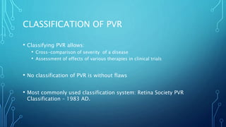 CLASSIFICATION OF PVR
• Classifying PVR allows:
• Cross-comparison of severity of a disease
• Assessment of effects of various therapies in clinical trials
• No classification of PVR is without flaws
• Most commonly used classification system: Retina Society PVR
Classification – 1983 AD.
 
