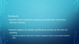 Drawbacks:
• Ignores antero-posterior epiretinal proliferation and hence
anterior traction.
• Ignores degree of cellular proliferative activity at the time of
grading.
• Inactive Grade D may have a better prognosis than a very active Grade C
PVR
 