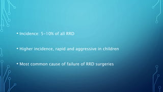 • Incidence: 5-10% of all RRD
• Higher incidence, rapid and aggressive in children
• Most common cause of failure of RRD surgeries
 