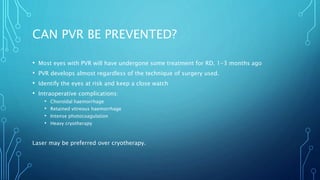 CAN PVR BE PREVENTED?
• Most eyes with PVR will have undergone some treatment for RD, 1-3 months ago
• PVR develops almost regardless of the technique of surgery used.
• Identify the eyes at risk and keep a close watch
• Intraoperative complications:
• Choroidal haemorrhage
• Retained vitreous haemorrhage
• Intense photocoagulation
• Heavy cryotherapy
Laser may be preferred over cryotherapy.
 