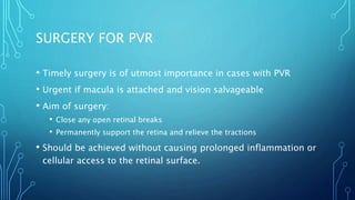 SURGERY FOR PVR
• Timely surgery is of utmost importance in cases with PVR
• Urgent if macula is attached and vision salvageable
• Aim of surgery:
• Close any open retinal breaks
• Permanently support the retina and relieve the tractions
• Should be achieved without causing prolonged inflammation or
cellular access to the retinal surface.
 