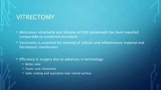 VITRECTOMY
• Meticulous vitrectomy and Silicone oil (SO) tamponade has been reported
comparable to combined procedure
• Vitrectomy is essential for removal of cellular and inflammatory material and
fibroblastic membranes
• Efficiency in surgery due to advances in technology.
• Better view
• Faster core vitrectomy
• Safer cutting and aspiration near retinal surface
 
