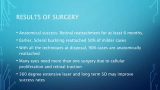 RESULTS OF SURGERY
• Anatomical success: Retinal reattachment for at least 6 months.
• Earlier, Scleral buckling reattached 50% of milder cases
• With all the techniques at disposal, 90% cases are anatomically
reattached
• Many eyes need more than one surgery due to cellular
proliferation and retinal traction
• 360 degree extensive laser and long term SO may improve
success rates
 