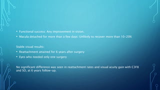 • Functional success: Any improvement in vision.
• Macula detached for more than a few days: Unlikely to recover more than 10-20%
Stable visual results:
• Reattachment attained for 6 years after surgery
• Eyes who needed only one surgery
No significant difference was seen in reattachment rates and visual acuity gain with C3F8
and SO, at 6 years follow-up.
 