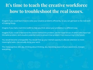 It’s time to teach the creative workforce
how to troubleshoot the real issues.
Imagine if you could learn how to solve your creative problems eﬃciently, so you can get back to the real work
of making things.
Imagine if you had a real time toolkit to help you think about your problems in a diﬀerent way.
Imagine if you could understand the context behind the problem, see the experiences of others who have had
the same problem, and visualize potential tools to prevent that problem from reoccurring in the future.
You would become unstoppable. You would free up your mental capacity to allocate attention to more
meaningful tasks. Like actually doing your work.
This metacognitive skill, aka, thinking about thinking, aka, becoming aware of your awareness, changes
everything.
 