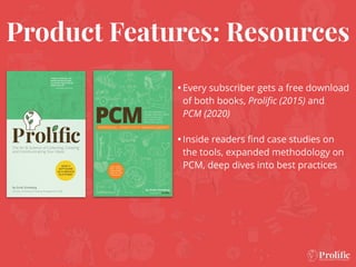 Product Features: Resources
•Every subscriber gets a free download
of both books, Proliﬁc (2015) and
PCM (2020)
•Inside readers ﬁnd case studies on
the tools, expanded methodology on
PCM, deep dives into best practices
 