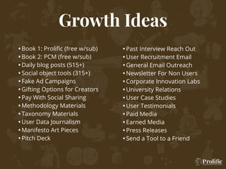 Growth Ideas
•Book 1: Proliﬁc (free w/sub)
•Book 2: PCM (free w/sub)
•Daily blog posts (515+)
•Social object tools (315+)
•Fake Ad Campaigns
•Gifting Options for Creators
•Pay With Social Sharing
•Methodology Materials
•Taxonomy Materials
•User Data Journalism
•Manifesto Art Pieces
•Pitch Deck
•Past Interview Reach Out
•User Recruitment Email
•General Email Outreach
•Newsletter For Non Users
•Corporate Innovation Labs
•University Relations
•User Case Studies
•User Testimonials
•Paid Media
•Earned Media
•Press Releases
•Send a Tool to a Friend
 