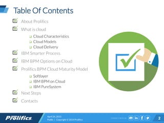 CONNECT WITH US:
Table Of Contents
About Prolifics
What is cloud
 Cloud Characteristics
 Cloud Models
 Cloud Delivery
IBM Smarter Process
IBM BPM Options on Cloud
Prolifics BPM Cloud Maturity Model
 Softlayer
 IBM BPM on Cloud
 IBM PureSystem
Next Steps
Contacts
April 24, 2015
Public | Copyright © 2014 Prolifics 2
 