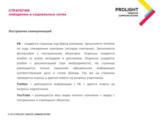 СТРАТЕГИЯ
поведения в социальных сетях




Построение коммуникаций



    FB – создается страница под бренд компании. Заполняется timeline
    по ходу становления компании (история компании). Заполняется
    фотоальбом    с    построенными   объектами.   Отдельно     создается
    альбом со всеми наградами и дипломами. Отдельно создается
    альбом   с   документацией    (при   необходимости).   На   странице
    размещается       только   серьезная    официальная     информация
    соответствующая духу и стилю бренда. Так же на странице
    проводятся опросы и даются ответы на вопросы участников.

    Twitter – дублируется информация с FB + даются ответы на
    вопросы подписчиков.

    YouTube – размещается весь видео контент компании + видео с
    построенных и строящихся объектов.
 