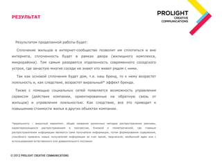 РЕЗУЛЬТАТ




  Результатом проделанной работы будет:

   Сплочение жильцов в интернет-сообществе позволит им сплотиться и вне
интернета,      сплоченность       будет     в   рамках       двора       (жилищного        комплекса,
микрорайона). Тем самым разорвется отдаленность современного соседского
устроя, где зачастую многие соседи не знают кто живет рядом с ними.

   Так как основой сплочения будет дом, т.е. наш бренд, то к нему возрастет
лояльность и, как следствие, возрастет виральный* эффект бренда.

  Также с помощью социальных сетей появляется возможность управления
сервисом      (действия     компании,       ориентированные               на   обратную      связь    от
жильцов) и управления лояльностью. Как следствие, все это приводит к
повышению стоимости жилья в других объектах компании.



*виральность – вирусный маркетинг, общее название различных методов распространения рекламы,
характеризующихся   распространением    в   прогрессии,     близкой   к   геометрической,   где   главным
распространителем информации являются сами получатели информации, путем формирования содержания,
способного привлечь новых получателей информации за счет яркой, творческой, необычной идеи или с
использованием естественного или доверительного послания.
 