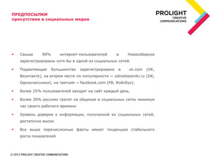 ПРЕДПОСЫЛКИ
присутствия в социальных медиа




   Свыше      90%      интернет-пользователей        в   Новосибирске
    зарегистрированы хотя бы в одной из социальных сетей.

   Подавляющее      большинство   зарегистрировано   в   vk.com   (VK,
    Вконтакте), на втором месте по популярности ― odnoklassniki.ru (OK,
    Одноклассники), на третьем ― facebook.com (FB, Фэйсбук).

   Более 25% пользователей заходят на сайт каждый день.

   Более 30% россиян тратят на общение в социальных сетях минимум
    час своего рабочего времени

   Уровень доверия к информации, полученной из социальных сетей,
    достаточно высок

   Все выше перечисленные факты имеют тенденцию стабильного
    роста показателей
 