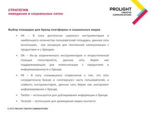 СТРАТЕГИЯ
поведения в социальных сетях




Выбор площадок для бренд платформы в социальных медиа

       VK   –    В    силу   достаточно    широкого     инструментария     и
        наибольшого количества пользователей площадки, данную сеть
        используем,      как основную для постоянной коммуникации с
        продуктами и с брендом.

       OK – Из-за ограниченного инструментария и второстепенной
        позиции        популярности,       данную      сеть    берем       как
        поддерживающую         для     коммуникации      с    продуктами    и
        информированности о бренде.

       FB – В        силу сложившихся стереотипов о том, что сеть
        сосредоточила бизнес и «элитарную» часть пользователей, и
        слабость инструментария, данную сеть берем как инструмент
        информирования о бренде.

       Twitter – используется для дублирования информации о бренде

       Youtube – используем для размещения видео-контента
 