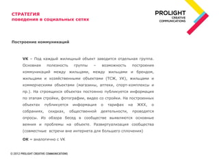 СТРАТЕГИЯ
поведения в социальных сетях




Построение коммуникаций



    VK – Под каждый жилищный объект заводится отдельная группа.
    Основная      полезность     группы   –   возможность      построения
    коммуникаций между жильцами, между жильцами и брендом,
    жильцами и хозяйственными объектами (ТСЖ, УК), жильцами и
    коммерческими объектами (магазины, аптеки, спорт-комплексы и
    пр.). На строящихся объектах постоянно публикуется информация
    по этапам стройки, фотографии, видео со стройки. На построенных
    объектах     публикуется    информация    о   тарифах     на   ЖКХ,   о
    собраниях,    скидках,     общественной   деятельности,    проводятся
    опросы. Из обзора бесед в сообществе выявляются основные
    веяния и проблемы на объекте. Развиртуализация сообщества
    (совместные встречи вне интернета для большего сплочения)

    OK – аналогично с VK
 
