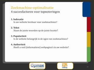Zoekmachine-optimalisatie
4 succesfactoren voor topnoteringen

1. Indexatie
   Is uw website leesbaar voor zoekmachines?

2. Tekst
   Staan de juiste woorden op de juiste locatie?

3. Populariteit
   Is de website belangrijk in de ogen van zoekmachines?

4. Authoriteit
   Heeft u veel (informatieve) webpagina’s in uw website?




                                                            13
 